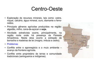 Centro-Oeste
● Exploração de recursos minerais, tais como: cobre,
níquel, calcário, água mineral, ouro, diamante e ferro-
nióbio.
● Principais gêneros agrícolas produzidos na região:
algodão, milho, cana-de-açúcar e soja.
● Atividade extrativista ocorre, principalmente, na
região norte onde há presença da Floresta
Amazônica. Nesta área ocorre a extração de
borracha e madeiras de lei (mogno, imbuia e cedro).
● Problemas
● Conflito entre o agronegócio e o muio ambiente –
avanço da fronteira agrícola.
● Conflito entre proprietário de terras e comunidade
tradicionais (seringueiros e indígenas).
 