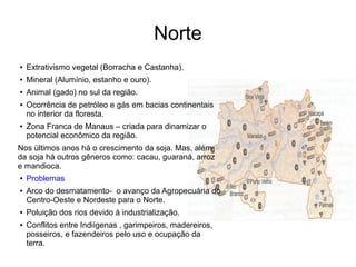 Norte
● Extrativismo vegetal (Borracha e Castanha).
● Mineral (Alumínio, estanho e ouro).
● Animal (gado) no sul da região.
● Ocorrência de petróleo e gás em bacias continentais
no interior da floresta.
● Zona Franca de Manaus – criada para dinamizar o
potencial econômico da região.
Nos últimos anos há o crescimento da soja. Mas, além
da soja há outros gêneros como: cacau, guaraná, arroz
e mandioca.
● Problemas
● Arco do desmatamento- o avanço da Agropecuária do
Centro-Oeste e Nordeste para o Norte.
● Poluição dos rios devido á industrialização.
● Conflitos entre Indiígenas , garimpeiros, madereiros,
posseiros, e fazendeiros pelo uso e ocupação da
terra.
 