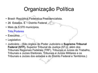 Organização Política
● Brasil- República Federativa Presidencialista.
● 26 Estados. E 1 Distrito Federal
● Mais de 5.570 municípios.
Três Poderes
● Executivo
● Legislativo
● Judiciário - (São órgãos do Poder Judiciário o Supremo Tribunal
Federal (STF), Superior Tribunal de Justiça (STJ), além dos
Tribunais Regionais Federais (TRF), Tribunais e Juízes do Trabalho,
Tribunais e Juízes Eleitorais, Tribunais e Juízes Militares e os
Tribunais e Juízes dos estados e do Distrito Federal e Territórios.)
 