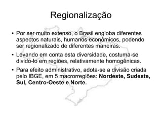● Por ser muito extenso, o Brasil engloba diferentes
aspectos naturais, humanos econômicos, podendo
ser regionalizado de diferentes maneiras.
● Levando em conta esta diversidade, costuma-se
divido-lo em regiões, relativamente homogênicas.
● Para efeito administrativo, adota-se a divisão criada
pelo IBGE, em 5 macrorregiões: Nordeste, Sudeste,
Sul, Centro-Oeste e Norte.
Regionalização
 