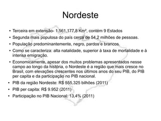 Nordeste
● Terceira em extensão- 1.561.177,8 Km², contém 9 Estados
● Segunda mais populosa do país cerca de 54,2 milhões de pessoas.
● População predominantemente, negro, pardos e brancos.
● Como se caracteriza: alta natalidade, superior à taxa de mortalidade e à
intensa emigração.
● Economicamente, apesar dos muitos problemas apresentados nesse
campo ao longo da história, o Nordeste é a região que mais cresce no
Brasil, com elevações crescentes nos últimos anos do seu PIB, do PIB
per capita e da participação no PIB nacional.
● PIB da região Nordeste: R$ 555,325 bilhões (2011)
● PIB per capita: R$ 9.952 (2011)
● Participação no PIB Nacional: 13,4% (2011)
 