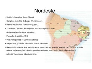 Nordeste
● Distrito Industrial de Ilhéus (Bahia).
● Complexo Industrial de Suape (Pernambuco).
● Distrito Industrial de Maracanaú (Ceará).
●
TI no Porto Digital do Recife (maior pólo tecnológico do país),
destaque p/ produção de softwares.
●
Produção de petróleo (RN).
●
Pólo Petroquímico de Camaçari (Bahia).
● Na pecuária, podemos destacar a criação de cabras.
● Na agricultura, destaca-se a produção de frutas tropicais (manga, abacaxi, caju, banana, acerola,
goiaba, etc) em regiões irrigadas, principalmente nos estados da (Bahia e Pernambuco).
● Além do Turismo que é bastante forte.
 