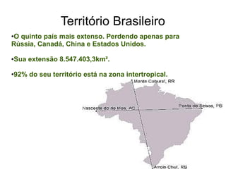 Território Brasileiro
●O quinto país mais extenso. Perdendo apenas para
Rússia, Canadá, China e Estados Unidos.
●Sua extensão 8.547.403,3km².
●92% do seu território está na zona intertropical.
 