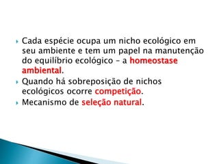  Cada espécie ocupa um nicho ecológico em
seu ambiente e tem um papel na manutenção
do equilíbrio ecológico – a homeostase
ambiental.
 Quando há sobreposição de nichos
ecológicos ocorre competição.
 Mecanismo de seleção natural.
 
