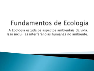A Ecologia estuda os aspectos ambientais da vida.
Isso inclui as interferências humanas no ambiente.
 