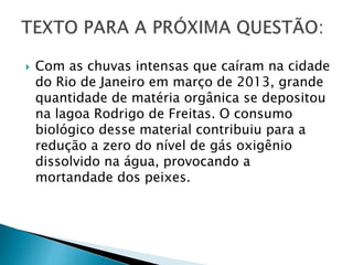  Com as chuvas intensas que caíram na cidade
do Rio de Janeiro em março de 2013, grande
quantidade de matéria orgânica se depositou
na lagoa Rodrigo de Freitas. O consumo
biológico desse material contribuiu para a
redução a zero do nível de gás oxigênio
dissolvido na água, provocando a
mortandade dos peixes.
 