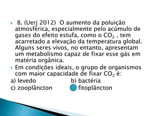  8. (Uerj 2012) O aumento da poluição
atmosférica, especialmente pelo acúmulo de
gases do efeito estufa, como o CO2 , tem
acarretado a elevação da temperatura global.
Alguns seres vivos, no entanto, apresentam
um metabolismo capaz de fixar esse gás em
matéria orgânica.
 Em condições ideais, o grupo de organismos
com maior capacidade de fixar CO2 é:
a) levedo b) bactéria
c) zooplâncton d) fitoplâncton
 