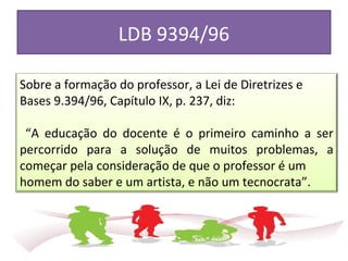 LDB 9394/96
Sobre a formação do professor, a Lei de Diretrizes e
Bases 9.394/96, Capítulo IX, p. 237, diz:
“A educação do docente é o primeiro caminho a ser
percorrido para a solução de muitos problemas, a
começar pela consideração de que o professor é um
homem do saber e um artista, e não um tecnocrata”.
 