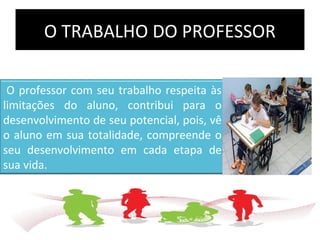 O TRABALHO DO PROFESSOR
O professor com seu trabalho respeita às
limitações do aluno, contribui para o
desenvolvimento de seu potencial, pois, vê
o aluno em sua totalidade, compreende o
seu desenvolvimento em cada etapa de
sua vida.
 