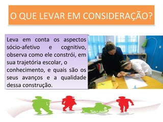 O QUE LEVAR EM CONSIDERAÇÃO?O QUE LEVAR EM CONSIDERAÇÃO?
Leva em conta os aspectos
sócio-afetivo e cognitivo,
observa como ele constrói, em
sua trajetória escolar, o
conhecimento, e quais são os
seus avanços e a qualidade
dessa construção.
Leva em conta os aspectos
sócio-afetivo e cognitivo,
observa como ele constrói, em
sua trajetória escolar, o
conhecimento, e quais são os
seus avanços e a qualidade
dessa construção.
 