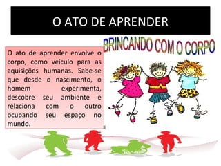 O ATO DE APRENDER
O ato de aprender envolve o
corpo, como veículo para as
aquisições humanas. Sabe-se
que desde o nascimento, o
homem experimenta,
descobre seu ambiente e
relaciona com o outro
ocupando seu espaço no
mundo.
O ato de aprender envolve o
corpo, como veículo para as
aquisições humanas. Sabe-se
que desde o nascimento, o
homem experimenta,
descobre seu ambiente e
relaciona com o outro
ocupando seu espaço no
mundo.
 