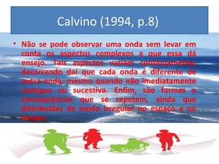 Calvino (1994, p.8)
• Não se pode observar uma onda sem levar em
conta os aspectos complexos a que essa dá
ensejo. Tais aspectos variam continuamente,
decorrendo daí que cada onda é diferente de
outra onda, mesmo quando não imediatamente
contígua ou sucessiva. Enfim, são formas e
consequências que se repetem, ainda que
distribuídas de modo irregular no espaço e no
tempo.
 