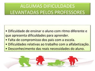 ALGUMAS DIFICULDADES
LEVANTADAS PELOS PROFESSORES
• Dificuldade de ensinar o aluno com ritmo diferente e
que apresenta dificuldades para aprender.
• Falta de compromisso dos pais com a escola.
• Dificuldades relativas ao trabalho com a alfabetização.
• Desconhecimento das reais necessidades do aluno.
 