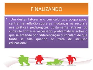 FINALIZANDOFINALIZANDO
• Um destes fatores é o currículo, que ocupa papel
central na reflexão sobre as mudanças na escola e
nas práticas pedagógicas. Justamente através do
currículo torna-se necessário problematizar sobre o
que se entende por “diferenciação curricular” de que
tanto se fala quando se trata de inclusão
educacional.
 