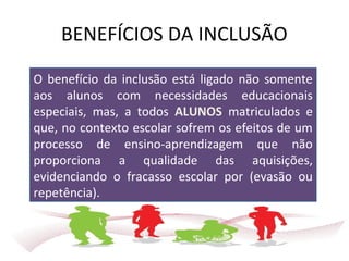 BENEFÍCIOS DA INCLUSÃO
O benefício da inclusão está ligado não somente
aos alunos com necessidades educacionais
especiais, mas, a todos ALUNOS matriculados e
que, no contexto escolar sofrem os efeitos de um
processo de ensino-aprendizagem que não
proporciona a qualidade das aquisições,
evidenciando o fracasso escolar por (evasão ou
repetência).
 