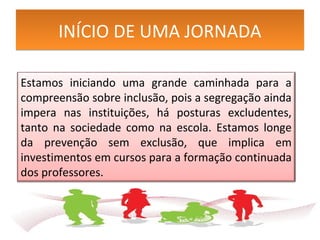 INÍCIO DE UMA JORNADAINÍCIO DE UMA JORNADA
Estamos iniciando uma grande caminhada para a
compreensão sobre inclusão, pois a segregação ainda
impera nas instituições, há posturas excludentes,
tanto na sociedade como na escola. Estamos longe
da prevenção sem exclusão, que implica em
investimentos em cursos para a formação continuada
dos professores.
 
