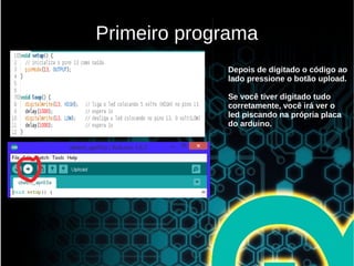 Primeiro programa
Depois de digitado o código ao
lado pressione o botão upload.
Se você tiver digitado tudo
corretamente, você irá ver o
led piscando na própria placa
do arduino.
 