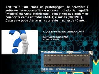 Arduino é uma placa de prototipagem de hardware e
software livres, que utiliza o microcontrolador Atmega328
(modelo) da Atmel (fabricante), com pinos que podem se
comportar como entradas (INPUT) e saídas (OUTPUT).
Cada pino pode drenar uma corrente máxima de 40 mA.
O QUE É UM MICROCONTROLADOR?
ENTRADAS E SAÍDAS?
COMO ASSIM?
 