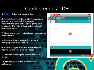 5. Salvar: Salva seu seu código.
6. Serial Monitor: Isto irá abrir uma janela
que exibe todas as informações
transmitidas pela serial que a placa está
enviando. É muito útil para detecção de
possíveis erros.
7. Mostra o nome do sketch em que se está
trabalhando.
8. Esta é a área onde você compor o
código para o seu esboço .
9. Este é o lugar onde o IDE informa se
houve algum erro no seu código.
10. Mostra mensagens informando os
erros.
11. Mostra qual placa e porta está
utilizando.
Conhecendo a IDE
 