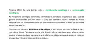Mintzberg (2004) faz uma distinção entre o planejamento estratégico e a administração
estratégica.
No Planejamento Estratégico, economistas, administradores, contadores, engenheiros e toda a sorte de
gestores organizacionais procuram pensar o futuro para controlá-lo. Visam a tomada de decisão
integrada como um procedimento formal que produza resultados articulados na forma de um sistema
integrado de decisões.
Quando aborda o tema da Administração Estratégica, o autor retoma o conceito de Fayol de 1916,
cuja máxima diz que: “Administrar envolve olhar à frente”, não se tratando de prever o futuro, mas de
construir o futuro através do planejamento e de três formas básicas: preparando-se para o inevitável,
antecipando o indesejável e controlando o controlável.
 