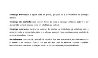 Estratégia Deliberada: é aquela posta em prática, que pode vir a se transformar na estratégia
realizada
Estratégia não realizada: caso ocorram desvios de curso, a estratégia deliberada pode vir a ser
abandonada, tornando-se desta forma em estratégia não realizada
Estratégia emergente: surgirão no decorrer do processo de implantação da estratégia, pois o
ambiente muda, a concorrência reage e os clientes assumem novos posicionamentos, exigindo da
empresa novos planos e rumos
Aprendizagem: o processo de construção da estratégia deve levar a organização a aprendizagem sobre
o negócio e seu ambiente, fazendo com que ela seja capaz de identificar rupturas, inovações,
descontinuidades, rearranjos, que exijam mudanças nos planos (estratégias) organizacionais
 