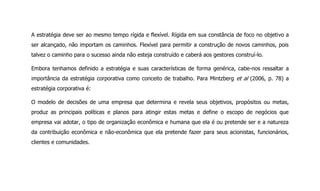 A estratégia deve ser ao mesmo tempo rígida e flexível. Rígida em sua constância de foco no objetivo a
ser alcançado, não importam os caminhos. Flexível para permitir a construção de novos caminhos, pois
talvez o caminho para o sucesso ainda não esteja construído e caberá aos gestores construí-lo.
Embora tenhamos definido a estratégia e suas características de forma genérica, cabe-nos ressaltar a
importância da estratégia corporativa como conceito de trabalho. Para Mintzberg et al (2006, p. 78) a
estratégia corporativa é:
O modelo de decisões de uma empresa que determina e revela seus objetivos, propósitos ou metas,
produz as principais políticas e planos para atingir estas metas e define o escopo de negócios que
empresa vai adotar, o tipo de organização econômica e humana que ela é ou pretende ser e a natureza
da contribuição econômica e não-econômica que ela pretende fazer para seus acionistas, funcionários,
clientes e comunidades.
 