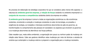 No processo de elaboração da estratégia corporativa há que se considerar pelos menos três aspectos: a
natureza do ambiente geral da empresa, a relação de forças existente no ambiente empresarial e o
conjunto de recursos e competências existentes dentro da empresa em análise.
O ambiente geral da empresa é comum a todas as organizações econômicas ou não econômicas
existentes, envolvendo a evolução e mudanças constantes no setor de tecnologia, as pressões e
exigências da ecologia, as mutações e interesses econômicos decorrentes da ação de governos, as
transformações no comportamento das pessoas em sociedade e os aspectos que envolvem os governos
e as mudanças decorrentes da alternância nas forças políticas.
Cabe ressaltar que, nesta esfera ambiental, a organização tem pouco ou nenhum poder de mudança em
relação estes fatores. Cabe aos gestores identificar estas mudanças por meio de técnicas e estudos de
cenários que contemplem a mudança externa e preparem a organização para a mudança necessária.
 