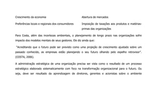 Crescimento da economia
Preferências locais e regionais dos consumidores
Abertura de mercados
Imposição de taxações aos produtos e matérias-
primas das organizações
Para Costa, além das incertezas ambientais, o planejamento de longo prazo nas organizações sofre
impacto dos modelos mentais de seus gestores. Ele diz ainda que:
“Acreditando que o futuro pode ser previsto como uma projeção de crescimento ajustado sobre um
passado conhecido, as empresas estão planejando o seu futuro olhando pelo espelho retrovisor”.
(COSTA, 2006).
A administração estratégica de uma organização precisa ser vista como o resultado de um processo
estratégico elaborado sistematicamente com foco na transformação organizacional para o futuro. Ou
seja, deve ser resultado da aprendizagem de diretores, gerentes e acionistas sobre o ambiente
 