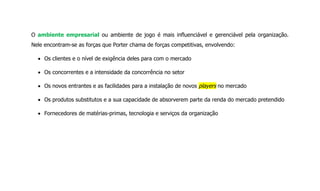 O ambiente empresarial ou ambiente de jogo é mais influenciável e gerenciável pela organização.
Nele encontram-se as forças que Porter chama de forças competitivas, envolvendo:
Os clientes e o nível de exigência deles para com o mercado
Os concorrentes e a intensidade da concorrência no setor
Os novos entrantes e as facilidades para a instalação de novos players no mercado
Os produtos substitutos e a sua capacidade de absorverem parte da renda do mercado pretendido
Fornecedores de matérias-primas, tecnologia e serviços da organização
 
