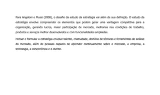 Para Angeloni e Mussi (2008), o desafio da estudo da estratégia vai além de sua definição. O estudo da
estratégia envolve compreender os elementos que podem gerar uma vantagem competitiva para a
organização, gerando lucros, maior participação de mercado, melhorias nas condições de trabalho,
produtos e serviços melhor desenvolvidos e com funcionalidades ampliadas.
Pensar e formular a estratégia envolve talento, criatividade, domínio de técnicas e ferramentas de análise
do mercado, além de pessoas capazes de aprender continuamente sobre o mercado, a empresa, a
tecnologia, a concorrência e o cliente.
 