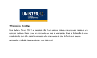 O Processo da Estratégia
Para Kaplan e Norton (2004), a estratégia não é um processo isolado, mas uma das etapas de um
processo contínuo, lógico e que se movimenta por toda a organização, desde a declaração de uma
missão de alto nível até o trabalho executado pelos empregados da linha de frente e de suporte.
Acompanhe a pirâmide da estratégia para uma visão geral:
 