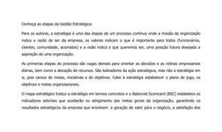Conheça as etapas da Gestão Estratégica:
Para os autores, a estratégia é uma das etapas de um processo contínuo onde a missão da organização
indica a razão de ser da empresa, os valores indicam o que é importante para todos (funcionários,
clientes, comunidade, acionistas) e a visão indica o que queremos ser, uma posição futura desejada a
aspiração de uma organização.
As primeiras etapas do processo são vagas demais para orientar as decisões e as rotinas empresariais
diárias, bem como a alocação de recursos. São balizadores da ação estratégica, mas não a estratégia em
si, pois carece de metas, iniciativas e de objetivos. Cabe à estratégia estabelecer o plano de jogo, os
objetivos e metas organizacionais.
O mapa estratégico traduz a estratégia em termos concretos e o Balanced Scorecard (BSC) estabelece os
indicadores setoriais que auxiliarão no atingimento das metas gerais da organização, garantindo os
resultados estratégicos da empresa que envolvem: a geração de valor para o negócio, a satisfação dos
 