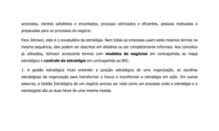 acionistas, clientes satisfeitos e encantados, processo otimizados e eficientes, pessoas motivadas e
preparadas para os processos do negócio.
Para Johnson, este é o vocabulário da estratégia. Nem todas as empresas usam estes mesmos termos na
mesma sequência, eles podem ser descritos em detalhes ou ser completamente informais. Aos conceitos
já utilizados, Johnson acrescenta termos com modelos de negócios em contrapartida ao mapa
estratégico e controle da estratégia em contrapartida ao BSC.
1. A gestão estratégica inclui entender a posição estratégica de uma organização, as escolhas
estratégicas da organização para transformar o futuro e transformar a estratégia em ação. Em outras
palavras, a Gestão Estratégica de um negócio precisa ser vista como um processo onde a estratégia e o
estrategista são as duas faces de uma mesma moeda.
 