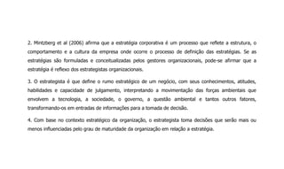2. Mintzberg et al (2006) afirma que a estratégia corporativa é um processo que reflete a estrutura, o
comportamento e a cultura da empresa onde ocorre o processo de definição das estratégias. Se as
estratégias são formuladas e conceitualizadas pelos gestores organizacionais, pode-se afirmar que a
estratégia é reflexo dos estrategistas organizacionais.
3. O estrategista é que define o rumo estratégico de um negócio, com seus conhecimentos, atitudes,
habilidades e capacidade de julgamento, interpretando a movimentação das forças ambientais que
envolvem a tecnologia, a sociedade, o governo, a questão ambiental e tantos outros fatores,
transformando-os em entradas de informações para a tomada de decisão.
4. Com base no contexto estratégico da organização, o estrategista toma decisões que serão mais ou
menos influenciadas pelo grau de maturidade da organização em relação a estratégia.
 