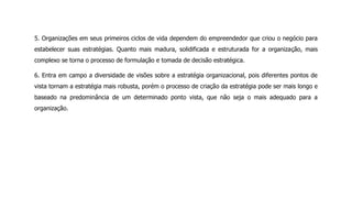 5. Organizações em seus primeiros ciclos de vida dependem do empreendedor que criou o negócio para
estabelecer suas estratégias. Quanto mais madura, solidificada e estruturada for a organização, mais
complexo se torna o processo de formulação e tomada de decisão estratégica.
6. Entra em campo a diversidade de visões sobre a estratégia organizacional, pois diferentes pontos de
vista tornam a estratégia mais robusta, porém o processo de criação da estratégia pode ser mais longo e
baseado na predominância de um determinado ponto vista, que não seja o mais adequado para a
organização.
 