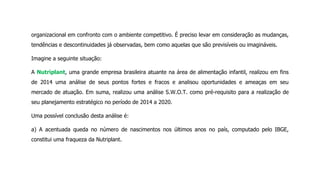 organizacional em confronto com o ambiente competitivo. É preciso levar em consideração as mudanças,
tendências e descontinuidades já observadas, bem como aquelas que são previsíveis ou imagináveis.
Imagine a seguinte situação:
A Nutriplant, uma grande empresa brasileira atuante na área de alimentação infantil, realizou em fins
de 2014 uma análise de seus pontos fortes e fracos e analisou oportunidades e ameaças em seu
mercado de atuação. Em suma, realizou uma análise S.W.O.T. como pré-requisito para a realização de
seu planejamento estratégico no período de 2014 a 2020.
Uma possível conclusão desta análise é:
a) A acentuada queda no número de nascimentos nos últimos anos no país, computado pelo IBGE,
constitui uma fraqueza da Nutriplant.
 