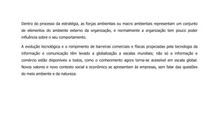 Dentro do processo da estratégia, as forças ambientais ou macro ambientais representam um conjunto
de elementos do ambiente externo da organização, e normalmente a organização tem pouco poder
influência sobre o seu comportamento.
A evolução tecnológica e o rompimento de barreiras comerciais e físicas propiciadas pela tecnologia da
informação e comunicação têm levado a globalização a escalas mundiais; não só a informação e
comércio estão disponíveis a todos, como o conhecimento agora torna-se acessível em escala global.
Novos valores e novo contexto social e econômico se apresentam às empresas, sem falar das questões
do meio ambiente e da natureza.
 