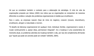 Há que se considerar também o contexto para a elaboração da estratégia. O ciclo de vida da
organizações proposto por Adizes (2004) nos indica que as organizações se comportam de maneiras
diferentes na análise e solução dos problemas organizacionais à medida que envelhecem.
Para o autor, as empresas nascem (fase de início do negócio), crescem (inovam, diversificam),
envelhecem, atingem a maturidade e morrem.
“O desafio da liderança organizacional em qualquer nível, individual, familiar, organizacional e social, é
mudar continuamente e, apesar disso, permanecer integrado”. Se a mudança é uma característica do
momento atual, os problemas advindos da mudança também o são, por isso ele complementa afirmando
que “aquilo que pode ser previsto pode ser evitado” (ADIZES, 2004).
 