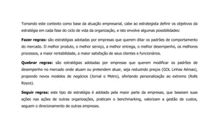 Tomando este contexto como base da atuação empresarial, cabe ao estrategista definir os objetivos da
estratégia em cada fase do ciclo de vida da organização, e isto envolve algumas possibilidades:
Fazer regras: são estratégias adotadas por empresas que querem ditar os padrões de comportamento
do mercado. O melhor produto, o melhor serviço, a melhor entrega, o melhor desempenho, os melhores
processos, a maior rentabilidade, a maior satisfação de seus clientes e funcionários.
Quebrar regras: são estratégias adotadas por empresas que querem modificar os padrões de
desempenho no mercado onde atuam ou pretendem atuar, seja reduzindo preços (GOL Linhas Aéreas),
propondo novos modelos de negócios (Jornal o Metro), ofertando personalização ao extremo (Rolls
Royce).
Seguir regras: este tipo de estratégia é adotado pela maior parte da empresas, que baseiam suas
ações nas ações de outras organizações, praticam o benchmarking, valorizam a gestão de custos,
seguem o direcionamento de outras empresas.
 