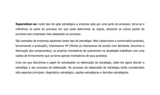 Especializar-se: neste tipo de ação estratégica a empresa opta por uma parte do processo, torna-se a
referência na parte do processo em que pode determinar as regras, deixando as outras partes do
processo para empresas mais adaptadas ao processo.
São exemplos de empresas adotantes deste tipo de estratégia: Nike (desenvolve e comercializa produtos,
terceirizando a produção), Impressoras HP (Monta as impressoras de acordo com demanda, terceiriza a
fabricação dos componentes), as próprias montadoras de automóveis na atualidade trabalham com uma
cadeia de fornecimento que as torna apenas montadoras de seus produtos.
Uma vez que discutimos o papel do estrategista na elaboração da estratégia, cabe-nos agora discutir a
estratégia e seu processo de elaboração. No processo de elaboração da estratégia serão considerados
três aspectos principais: diagnóstico estratégico, opções estratégicas e decisões estratégicas.
 