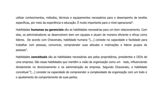 utilizar conhecimentos, métodos, técnicas e equipamentos necessários para o desempenho de tarefas
específicas, por meio da experiência e educação. É muito importante para o nível operacional”.
Habilidades humanas ou gerenciais são as habilidades necessárias para um bom relacionamento. Com
elas, os administradores se desenvolvem bem em equipes e atuam de maneira eficiente e eficaz como
líderes. De acordo com Chiavenato, habilidade humana “[...] consiste na capacidade e facilidade para
trabalhar com pessoas, comunicar, compreender suas atitudes e motivações e liderar grupos de
pessoas”.
Habilidades conceituais são as habilidades necessárias aos pelos proprietários, presidentes e CEOs de
uma empresa. São essas habilidades que mantêm a visão da organização como um todo, influenciando
diretamente no direcionamento e na administração da empresa. Segundo Chiavenato, a habilidade
conceitual “[...] consiste na capacidade de compreender a complexidade da organização com um todo e
o ajustamento do comportamento de suas partes.
 