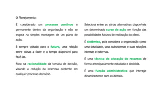 O Planejamento:
É considerado um processo contínuo e
permanente dentro da organização e não se
esgota na simples montagem de um plano de
ação.
É sempre voltado para o futuro, uma relação
entre coisas a fazer e o tempo disponível para
fazê-las.
Foca na racionalidade da tomada de decisão,
visando a redução da incerteza existente em
qualquer processo decisório.
Seleciona entre as várias alternativas disponíveis
um determinado curso de ação em função das
possibilidades futuras de realização do plano.
É sistêmico, pois considera a organização como
uma totalidade, seus subsistemas e suas relações
internas e externas.
É uma técnica de alocação de recursos de
forma antecipadamente estudada e decidida.
É uma função administrativa que interage
dinamicamente com as demais.
 