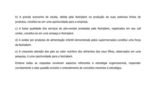 b) A grande economia de escala, obtida pela Nutriplant na produção de suas extensas linhas de
produtos, constitui-se em uma oportunidade para a empresa.
c) A baixa qualidade dos serviços de pós-vendas prestadas pela Nutriplant, registrados em seu call
center, constitui-se em uma ameaça a Nutriplant.
d) A avidez por produtos de alimentação infantil demonstrada pelos supermercados constitui uma força
da Nutriplant.
e) A crescente atenção dos pais ao valor nutritivo dos alimentos dos seus filhos, observados em uma
pesquisa, é uma oportunidade para a Nutriplant.
Embora todas as respostas envolvam aspectos referentes à estratégia organizacional, responder
corretamente a esta questão envolve o entendimento de conceitos inerentes à estratégia.
 