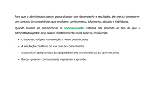 Para que o administrador/gestor possa alcançar bom desempenho e resultados, ele precisa desenvolver
um conjunto de competências que envolvem: conhecimento, julgamento, atitudes e habilidades.
Quando falamos de competências de Conhecimento, estamos nos referindo ao fato de que o
administrador/gestor deve buscar constantemente novos saberes, envolvendo:
O saber tecnológico sua evolução e novas possibilidades
A ampliação constante de sua base de conhecimento
Desenvolver competências de compartilhamento e transferência de conhecimentos
Buscar aprender continuamente – aprender a aprender
 