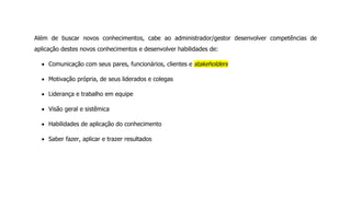 Além de buscar novos conhecimentos, cabe ao administrador/gestor desenvolver competências de
aplicação destes novos conhecimentos e desenvolver habilidades de:
Comunicação com seus pares, funcionários, clientes e stakeholders
Motivação própria, de seus liderados e colegas
Liderança e trabalho em equipe
Visão geral e sistêmica
Habilidades de aplicação do conhecimento
Saber fazer, aplicar e trazer resultados
 