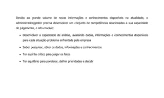 Devido ao grande volume de novas informações e conhecimentos disponíveis na atualidade, o
administrador/gestor precisa desenvolver um conjunto de competências relacionadas a sua capacidade
de julgamento, e isto envolve:
Desenvolver a capacidade de análise, avaliando dados, informações e conhecimentos disponíveis
para cada situação-problema enfrentada pela empresa
Saber pesquisar, obter os dados, informações e conhecimentos
Ter espírito crítico para julgar os fatos
Ter equilíbrio para ponderar, definir prioridades e decidir
 