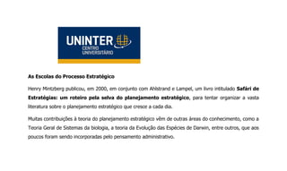 As Escolas do Processo Estratégico
Henry Mintzberg publicou, em 2000, em conjunto com Ahlstrand e Lampel, um livro intitulado Safári de
Estratégias: um roteiro pela selva do planejamento estratégico, para tentar organizar a vasta
literatura sobre o planejamento estratégico que cresce a cada dia.
Muitas contribuições à teoria do planejamento estratégico vêm de outras áreas do conhecimento, como a
Teoria Geral de Sistemas da biologia, a teoria da Evolução das Espécies de Darwin, entre outros, que aos
poucos foram sendo incorporadas pelo pensamento administrativo.
 