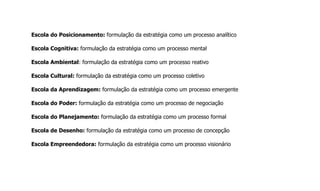 Escola do Posicionamento: formulação da estratégia como um processo analítico
Escola Cognitiva: formulação da estratégia como um processo mental
Escola Ambiental: formulação da estratégia como um processo reativo
Escola Cultural: formulação da estratégia como um processo coletivo
Escola da Aprendizagem: formulação da estratégia como um processo emergente
Escola do Poder: formulação da estratégia como um processo de negociação
Escola do Planejamento: formulação da estratégia como um processo formal
Escola de Desenho: formulação da estratégia como um processo de concepção
Escola Empreendedora: formulação da estratégia como um processo visionário
 