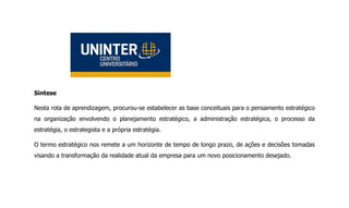 Síntese
Nesta rota de aprendizagem, procurou-se estabelecer as base conceituais para o pensamento estratégico
na organização envolvendo o planejamento estratégico, a administração estratégica, o processo da
estratégia, o estrategista e a própria estratégia.
O termo estratégico nos remete a um horizonte de tempo de longo prazo, de ações e decisões tomadas
visando a transformação da realidade atual da empresa para um novo posicionamento desejado.
 