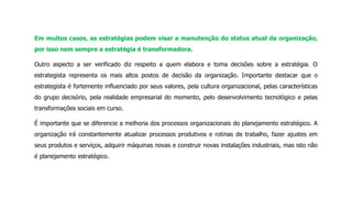 Em muitos casos, as estratégias podem visar a manutenção do status atual da organização,
por isso nem sempre a estratégia é transformadora.
Outro aspecto a ser verificado diz respeito a quem elabora e toma decisões sobre a estratégia. O
estrategista representa os mais altos postos de decisão da organização. Importante destacar que o
estrategista é fortemente influenciado por seus valores, pela cultura organizacional, pelas características
do grupo decisório, pela realidade empresarial do momento, pelo desenvolvimento tecnológico e pelas
transformações sociais em curso.
É importante que se diferencie a melhoria dos processos organizacionais do planejamento estratégico. A
organização irá constantemente atualizar processos produtivos e rotinas de trabalho, fazer ajustes em
seus produtos e serviços, adquirir máquinas novas e construir novas instalações industriais, mas isto não
é planejamento estratégico.
 